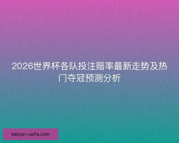 2026世界杯各队投注赔率最新走势及热门夺冠预测分析