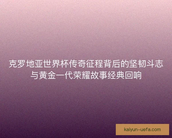 克罗地亚世界杯传奇征程背后的坚韧斗志与黄金一代荣耀故事经典回响