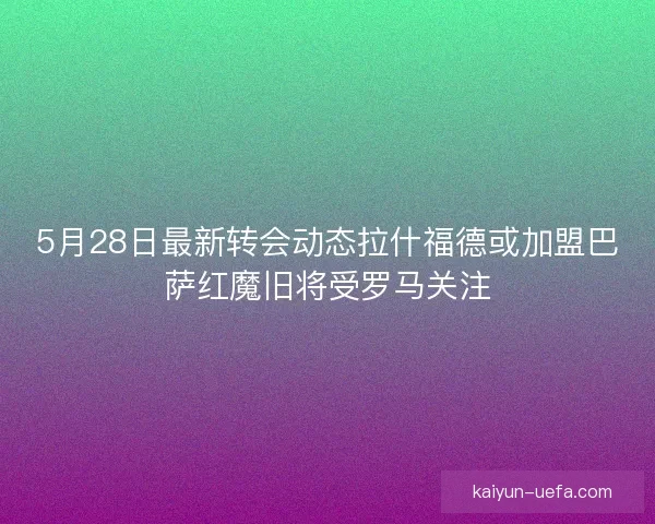 5月28日最新转会动态拉什福德或加盟巴萨红魔旧将受罗马关注 5月28日最新转会动态拉什福德或加盟巴萨红魔旧将受罗马关注