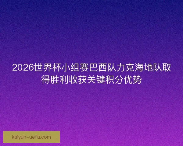 2026世界杯小组赛巴西队力克海地队取得胜利收获关键积分优势