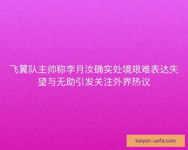飞翼队主帅称李月汝确实处境艰难表达失望与无助引发关注外界热议